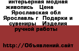 интерьерная модная живопись › Цена ­ 100 - Ярославская обл., Ярославль г. Подарки и сувениры » Изделия ручной работы   